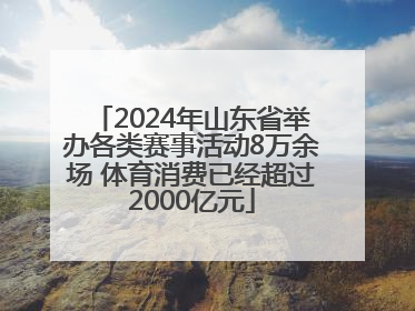 2024年山东省举办各类赛事活动8万余场 体育消费已经超过2000亿元